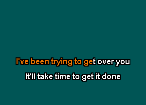 I've been trying to get over you

It'll take time to get it done