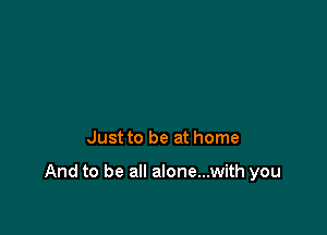 Just to be at home

And to be all alone...with you