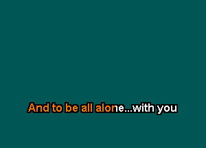 And to be all alone...with you