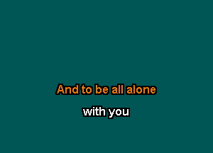 And to be all alone

with you