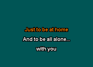 Just to be at home

And to be all alone...

with you