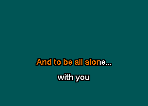 And to be all alone...

with you