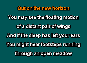 Out on the new horizon
You may see the floating motion
of a distant pair of wings
And ifthe sleep has left your ears
You might hear footsteps running

through an open meadow