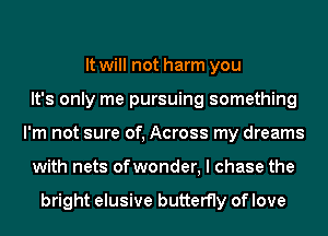 It will not harm you
It's only me pursuing something
I'm not sure of, Across my dreams
with nets ofwonder, I chase the

bright elusive butterfly of love