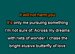 It will not harm you
It's only me pursuing something
I'm not sure of, Across my dreams
with nets ofwonder. I chase the

bright elusive butterfly of love