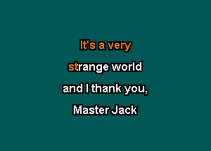 It's a very

strange world

and I thank you,

Master Jack