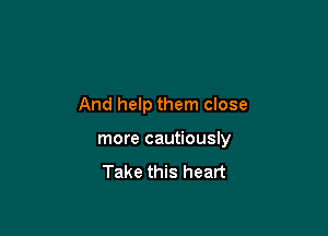 And help them close

more cautiously

Take this heart