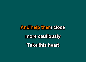 And help them close

more cautiously

Take this heart