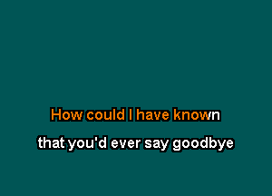 How could I have known

that you'd ever say goodbye