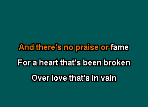 And there's no praise or fame

For a heart that's been broken

Over love that's in vain