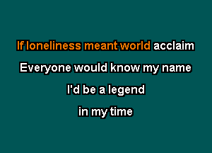 lfloneliness meant world acclaim

Everyone would know my name

I'd be a legend

in my time