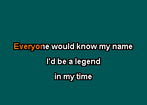 Everyone would know my name

I'd be a legend

in my time