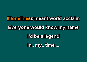 lfloneliness meant world acclaim

Everyone would know my name

I'd be a legend

in.. my.. time....