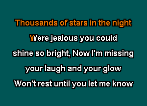 Thousands of stars in the night
Werejealous you could
shine so bright, Now I'm missing
your laugh and your glow

Won't rest until you let me know