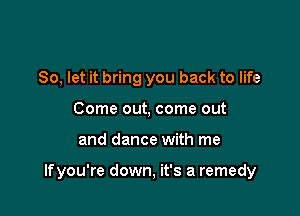 So, let it bring you back to life
Come out, come out

and dance with me

lfyou're down, it's a remedy