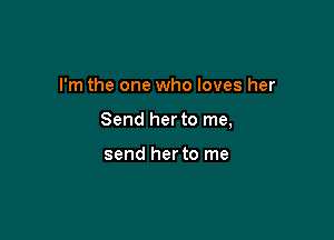 I'm the one who loves her

Send her to me,

send herto me