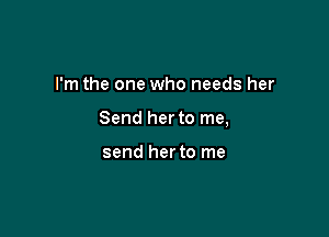 I'm the one who needs her

Send her to me,

send herto me