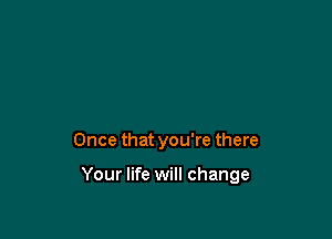 Once that you're there

Your life will change