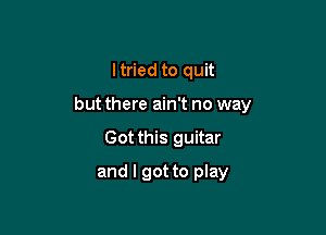 I tried to quit

but there ain't no way

Got this guitar
and I got to play