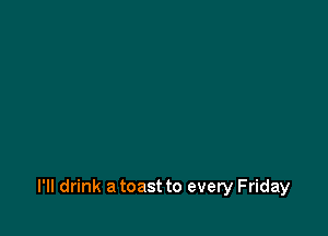 l'lI drink a toast to every Friday