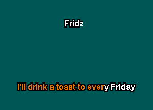 l'lI drink a toast to every Friday