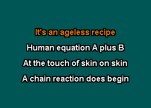 It's an ageless recipe
Human equation A plus B

At the touch of skin on skin

A chain reaction does begin
