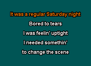 It was a regular Saturday night

Bored to tears

lwas feelin' uptight

lneeded somethin'

to change the scene