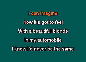 I can imagine
how it's got to feel
With a beautiful blonde

in my automobile

lknow I'd never be the same