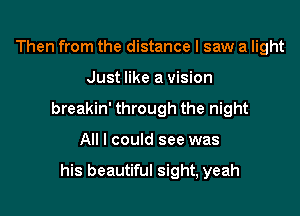 Then from the distance I saw a light

Just like a vision

breakin' through the night

All I could see was

his beautiful sight, yeah