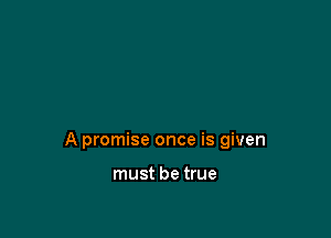 A promise once is given

must be true