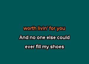 worth livin' for you

And no one else could

ever fill my shoes