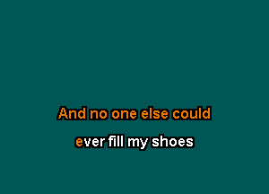 And no one else could

ever fill my shoes
