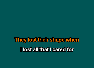 They lost their shape when

llost all thatl cared for