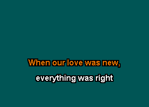 When our love was new,

everything was right