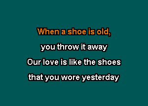 When a shoe is old,
you throw it away

Our love is like the shoes

that you wore yesterday