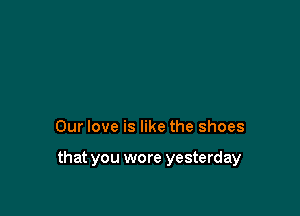 Our love is like the shoes

that you wore yesterday