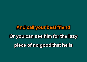 And call your bestfriend

Or you can see him for the lazy

piece of no good that he is