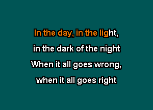 In the day, in the light,
in the dark ofthe night

When it all goes wrong,

when it all goes right