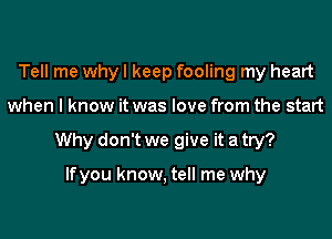 Tell me why I keep fooling my heart
when I know it was love from the start
Why don't we give it a try?

lfyou know, tell me why