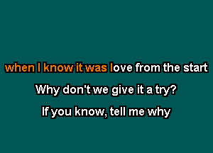 when I know it was love from the start

Why don't we give it a try?

Ifyou know, tell me why