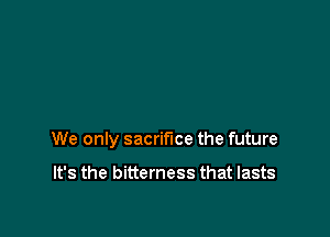 We only sacrifice the future

It's the bitterness that lasts
