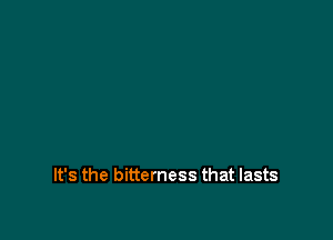 It's the bitterness that lasts