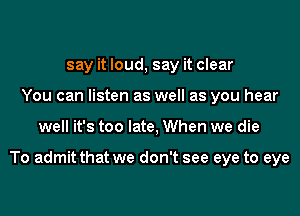 say it loud, say it clear
You can listen as well as you hear

well it's too late, When we die

To admit that we don't see eye to eye