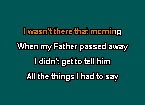 I wasn't there that morning

When my Father passed away

I didn't get to tell him
All the things I had to say