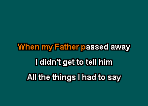 When my Father passed away

I didn't get to tell him
All the things I had to say