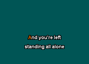 And you're left

standing all alone