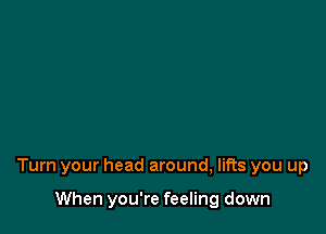 Turn your head around, lifts you up

When you're feeling down