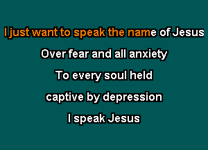 ljust want to speak the name ofJesus

Over fear and all anxiety

To every soul held
captive by depression

I speak Jesus