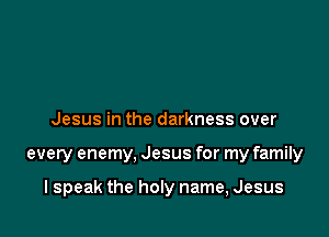 Jesus in the darkness over

every enemy, Jesus for my family

I speak the hon name, Jesus
