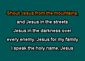Shout Jesus from the mountains,
and Jesus in the streets
Jesus in the darkness over
every enemy, Jesus for my family

I speak the holy name, Jesus